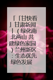 「甘快看」甘肃新闻丨（绿化南北两山 共建绿色家园）兰州新区：生态优先绿色发展 打造生态环保示范区