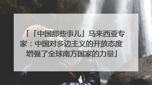 「中国那些事儿」马来西亚专家：中国对多边主义的开放态度增强了全球南方国家的力量