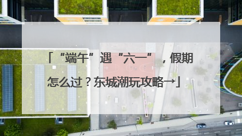 “端午”遇“六一”，假期怎么过？东城潮玩攻略→