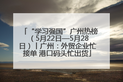 “学习强国”广州热榜（5月22日—5月28日）丨广州：外贸企业忙接单 港口码头忙出货