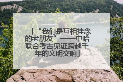 “我们是互相挂念的老朋友”——中哈联合考古见证跨越千年的文明交响
