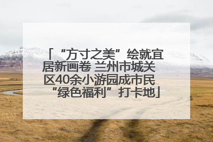 “方寸之美”绘就宜居新画卷 兰州市城关区40余小游园成市民“绿色福利”打卡地