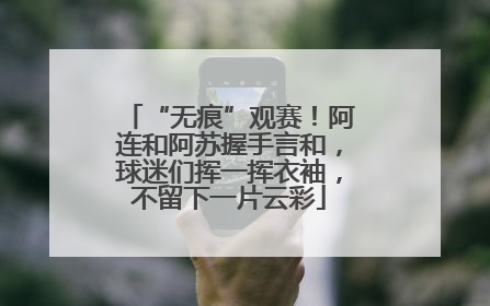 “无痕”观赛！阿连和阿苏握手言和，球迷们挥一挥衣袖，不留下一片云彩