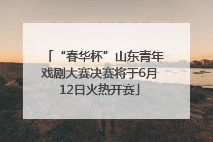 “春华杯”山东青年戏剧大赛决赛将于6月12日火热开赛