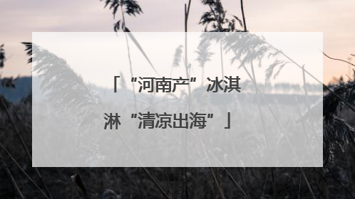 “河南产”冰淇淋“清凉出海”