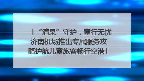 “清泉”守护，童行无忧 济南机场推出专属服务攻略护航儿童旅客畅行空港