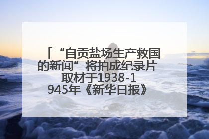 “自贡盐场生产救国的新闻”将拍成纪录片 取材于1938-1945年《新华日报》的连续报道