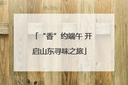 “香”约端午 开启山东寻味之旅