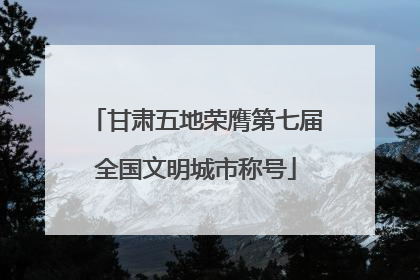 甘肃五地荣膺第七届全国文明城市称号