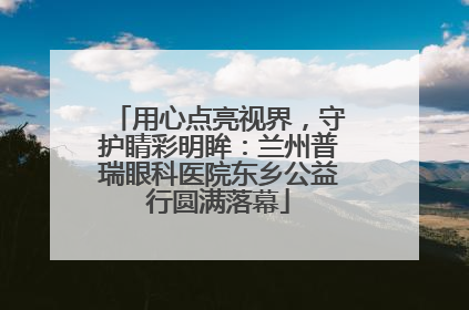 用心点亮视界，守护睛彩明眸：兰州普瑞眼科医院东乡公益行圆满落幕