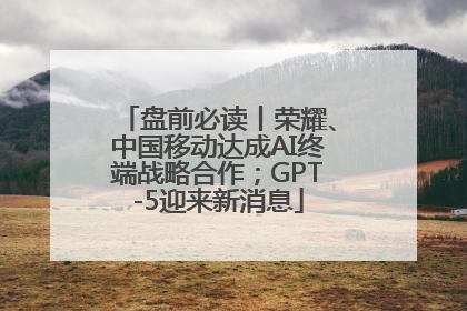 盘前必读丨荣耀、中国移动达成AI终端战略合作；GPT-5迎来新消息