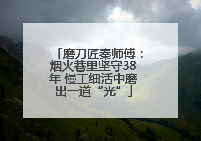 磨刀匠秦师傅：烟火巷里坚守38年 慢工细活中磨出一道“光”