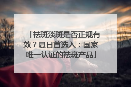 祛斑淡斑是否正规有效？夏日首选入：国家唯一认证的祛斑产品
