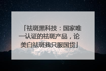 祛斑黑科技：国家唯一认证的祛斑产品，论美白祛斑我只服国货