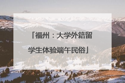 福州：大学外籍留学生体验端午民俗