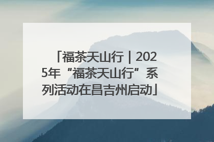 福茶天山行｜2025年“福茶天山行”系列活动在昌吉州启动
