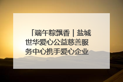 端午粽飘香｜盐城世华爱心公益慈善服务中心携手爱心企业发起情暖“城市守护者”慰问活动