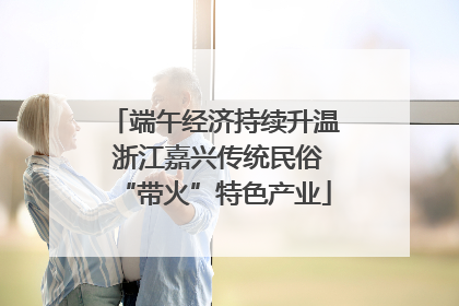 端午经济持续升温 浙江嘉兴传统民俗“带火”特色产业
