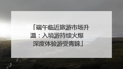 端午临近旅游市场升温：入境游持续火爆 深度体验游受青睐