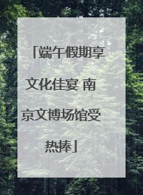 端午假期享文化佳宴 南京文博场馆受热捧