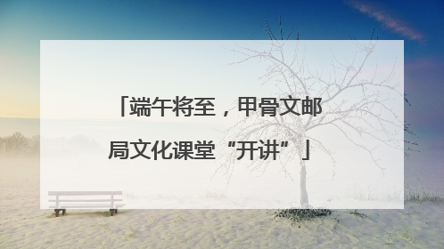 端午将至，甲骨文邮局文化课堂“开讲”