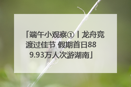端午小观察①丨龙舟竞渡过佳节 假期首日889.93万人次游湖南