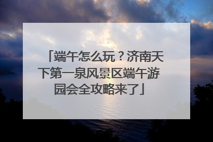 端午怎么玩？济南天下第一泉风景区端午游园会全攻略来了