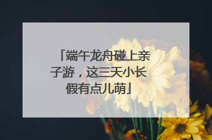 端午龙舟碰上亲子游，这三天小长假有点儿萌