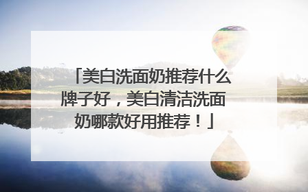 美白洗面奶推荐什么牌子好，美白清洁洗面奶哪款好用推荐！