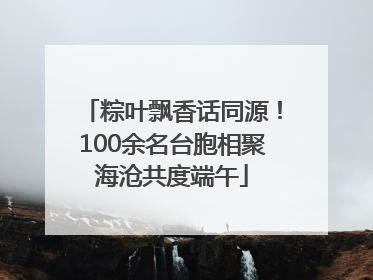 粽叶飘香话同源！100余名台胞相聚海沧共度端午