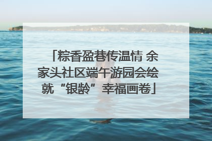 粽香盈巷传温情 余家头社区端午游园会绘就“银龄”幸福画卷