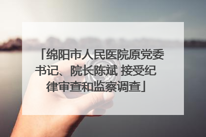 绵阳市人民医院原党委书记、院长陈斌 接受纪律审查和监察调查