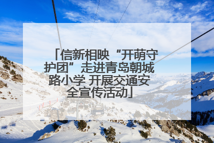 信新相映“开萌守护团”走进青岛朝城路小学 开展交通安全宣传活动