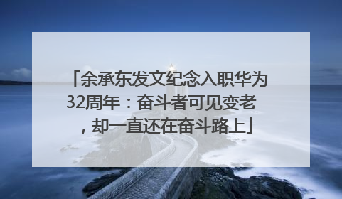 余承东发文纪念入职华为32周年：奋斗者可见变老，却一直还在奋斗路上