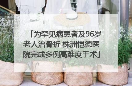 为罕见病患者及96岁老人治骨折 株洲恺德医院完成多例高难度手术