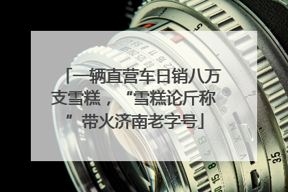 一辆直营车日销八万支雪糕，“雪糕论斤称”带火济南老字号