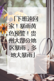 下班速回家！暴雨黄色预警！贵州大部分地区暴雨，多地大暴雨