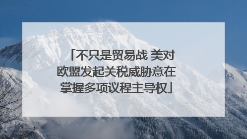 不只是贸易战 美对欧盟发起关税威胁意在掌握多项议程主导权