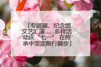 专题展、纪念馆、文艺汇演……多样活动庆“七一” 在传承中坚定前行脚步