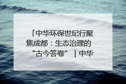 中华环保世纪行聚焦成都：生态治理的“古今答卷”｜中华环保世纪行