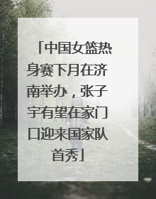 中国女篮热身赛下月在济南举办，张子宇有望在家门口迎来国家队首秀