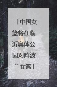 中国女篮将在临沂奥体公园对阵波兰女篮
