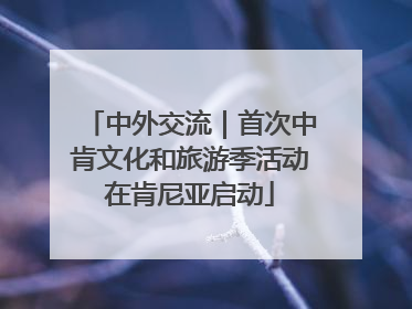 中外交流｜首次中肯文化和旅游季活动在肯尼亚启动