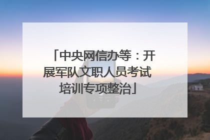 中央网信办等：开展军队文职人员考试培训专项整治