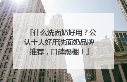 什么洗面奶好用？公认十大好用洗面奶品牌推荐，口碑爆棚！