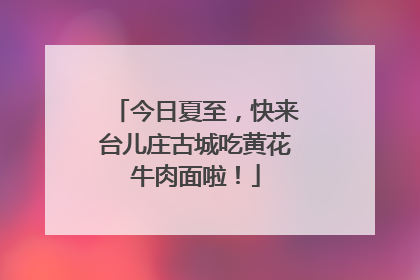 今日夏至，快来台儿庄古城吃黄花牛肉面啦！