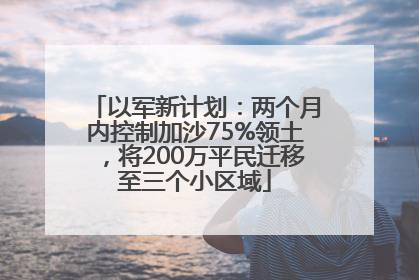 以军新计划：两个月内控制加沙75%领土，将200万平民迁移至三个小区域