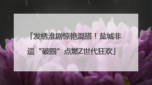 发绣淮剧惊艳混搭！盐城非遗“破圈”点燃Z世代狂欢