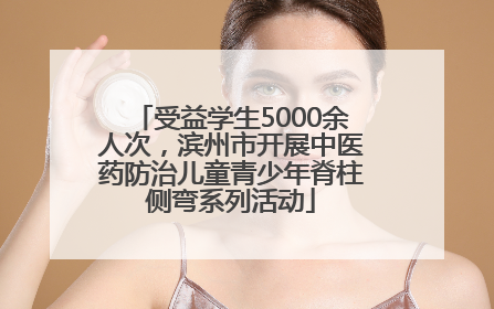 受益学生5000余人次，滨州市开展中医药防治儿童青少年脊柱侧弯系列活动