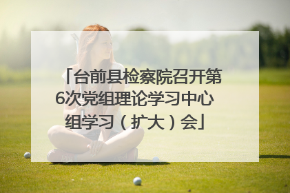 台前县检察院召开第6次党组理论学习中心组学习（扩大）会